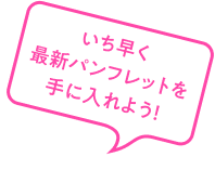 いち早く最新パンフレットを手に入れよう！