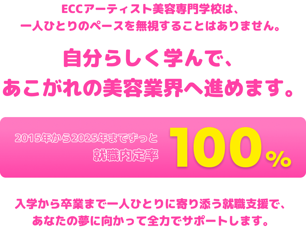 ECCアーティスト美容専門学校は、一人ひとりのペースを無視することはありません。自分らしく学んで、あこがれの美容業界へ進めます。