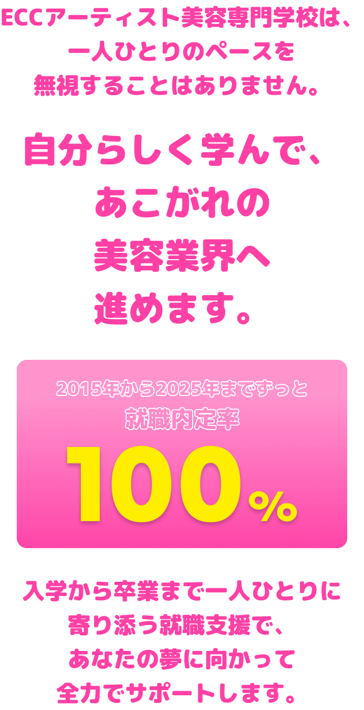 ECCアーティスト美容専門学校は、一人ひとりのペースを無視することはありません。自分らしく学んで、あこがれの美容業界へ進めます。
